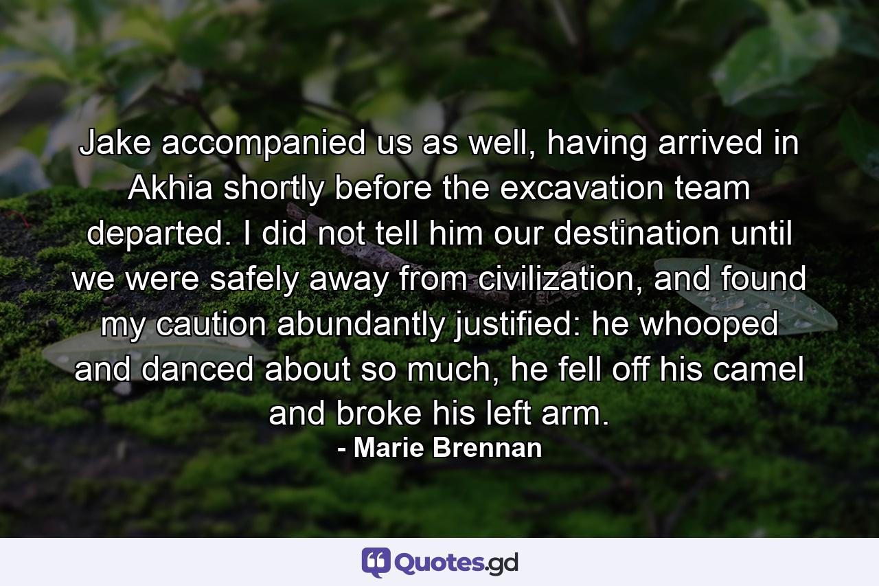 Jake accompanied us as well, having arrived in Akhia shortly before the excavation team departed. I did not tell him our destination until we were safely away from civilization, and found my caution abundantly justified: he whooped and danced about so much, he fell off his camel and broke his left arm. - Quote by Marie Brennan