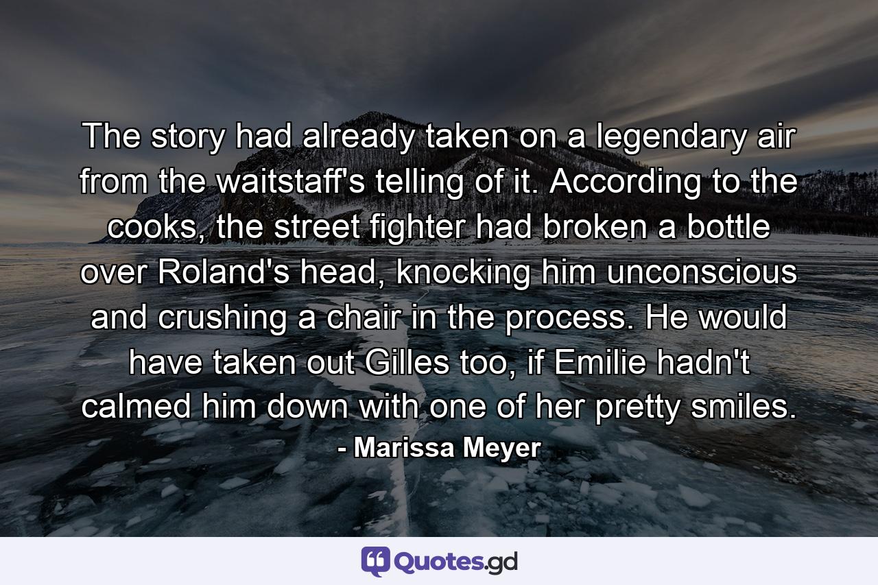 The story had already taken on a legendary air from the waitstaff's telling of it. According to the cooks, the street fighter had broken a bottle over Roland's head, knocking him unconscious and crushing a chair in the process. He would have taken out Gilles too, if Emilie hadn't calmed him down with one of her pretty smiles. - Quote by Marissa Meyer