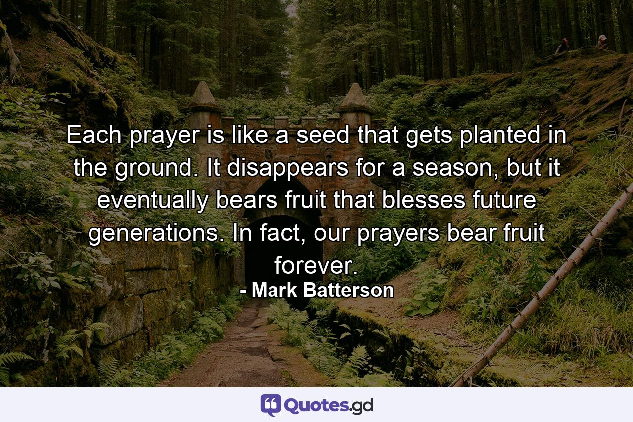 Each prayer is like a seed that gets planted in the ground. It disappears for a season, but it eventually bears fruit that blesses future generations. In fact, our prayers bear fruit forever. - Quote by Mark Batterson