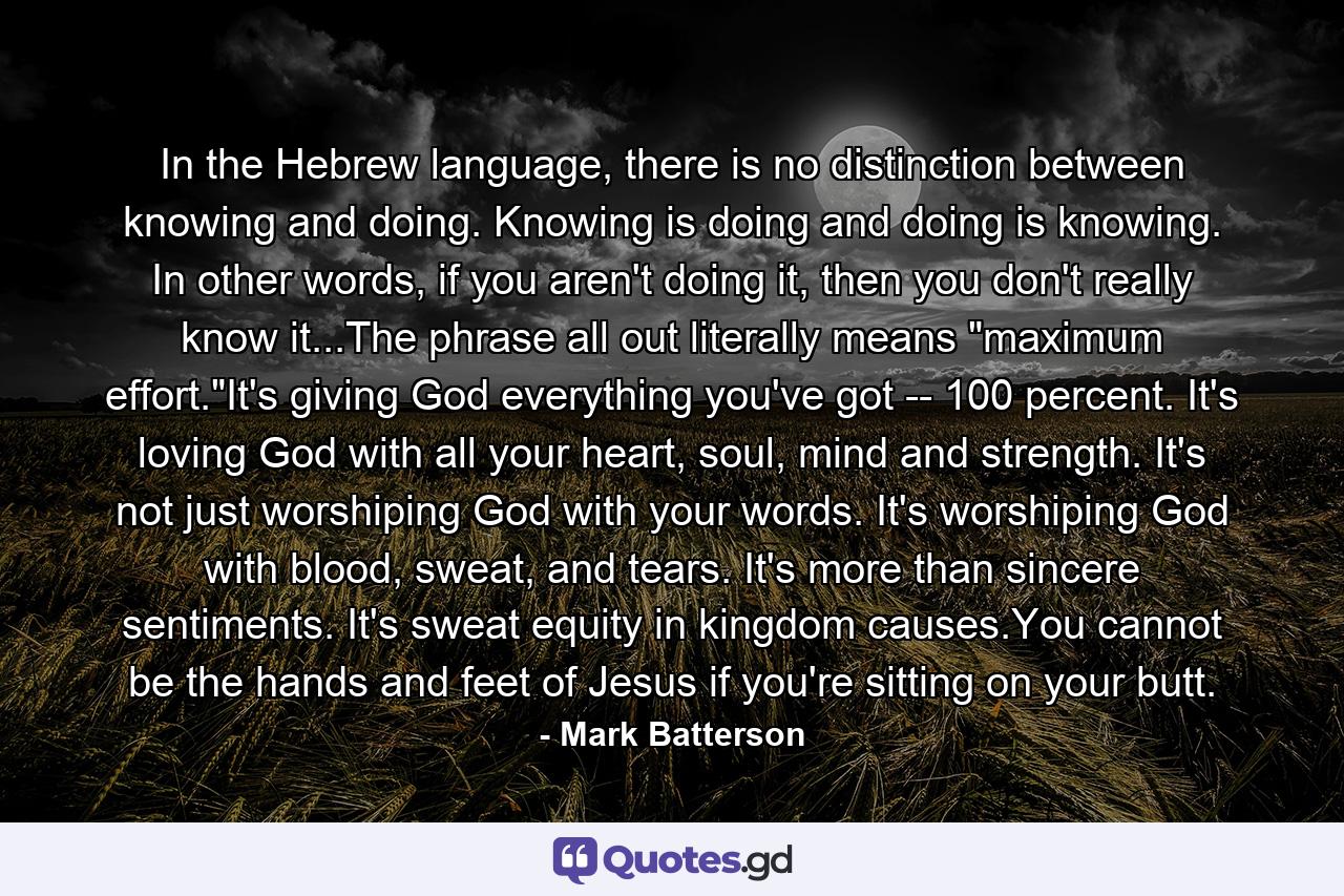 In the Hebrew language, there is no distinction between knowing and doing. Knowing is doing and doing is knowing. In other words, if you aren't doing it, then you don't really know it...The phrase all out literally means 