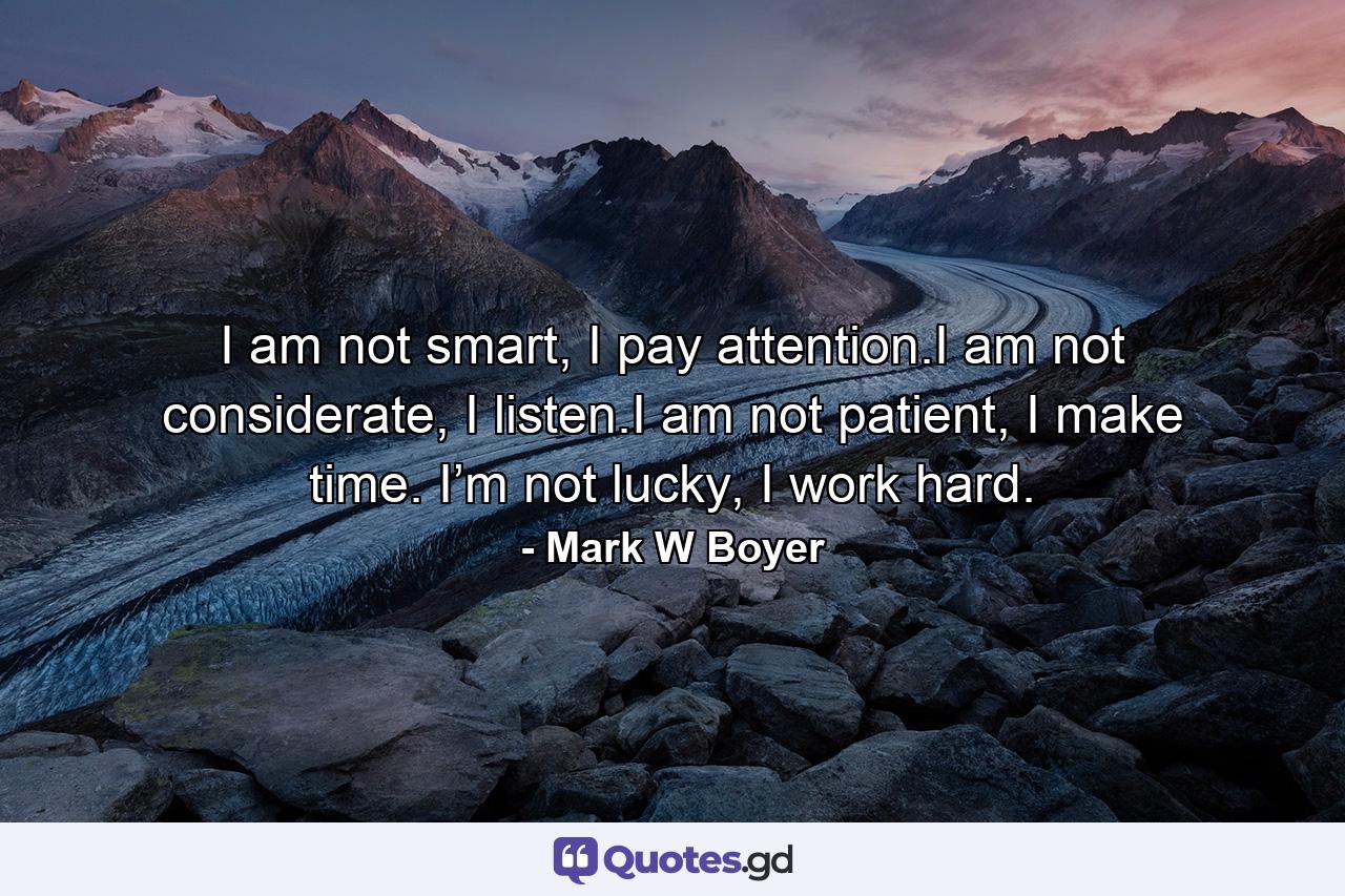 I am not smart, I pay attention.I am not considerate, I listen.I am not patient, I make time. I’m not lucky, I work hard. - Quote by Mark W Boyer