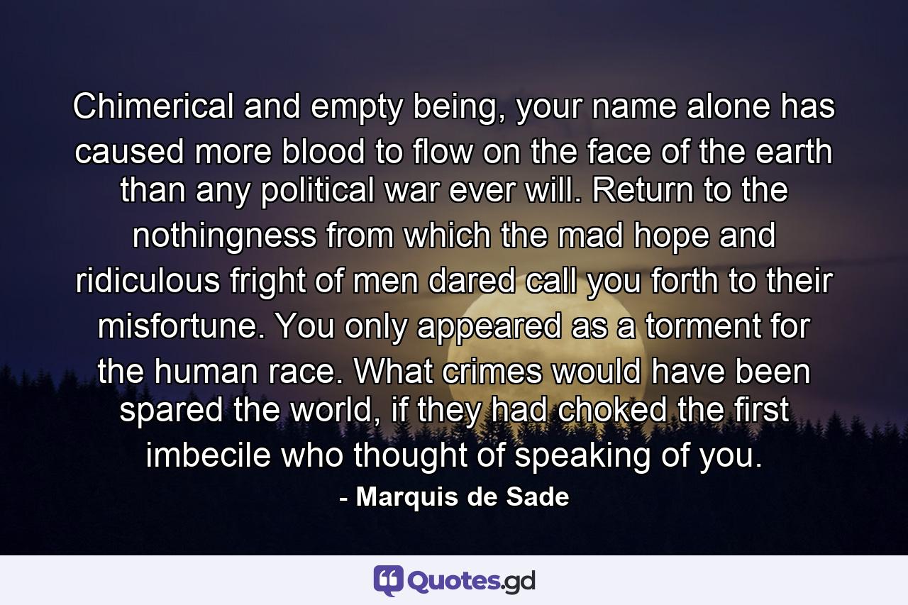 Chimerical and empty being, your name alone has caused more blood to flow on the face of the earth than any political war ever will. Return to the nothingness from which the mad hope and ridiculous fright of men dared call you forth to their misfortune. You only appeared as a torment for the human race. What crimes would have been spared the world, if they had choked the first imbecile who thought of speaking of you. - Quote by Marquis de Sade