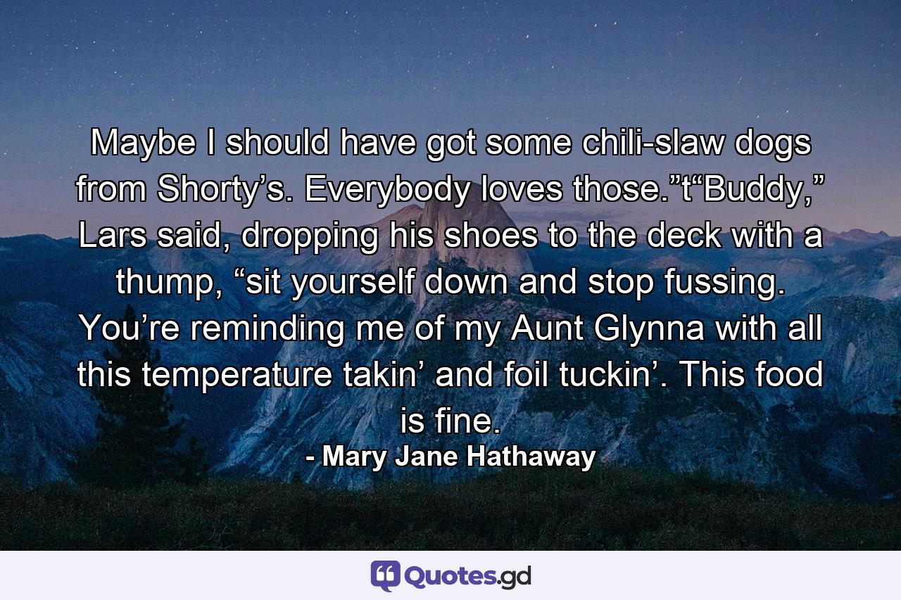 Maybe I should have got some chili-slaw dogs from Shorty’s. Everybody loves those.”t“Buddy,” Lars said, dropping his shoes to the deck with a thump, “sit yourself down and stop fussing. You’re reminding me of my Aunt Glynna with all this temperature takin’ and foil tuckin’. This food is fine. - Quote by Mary Jane Hathaway