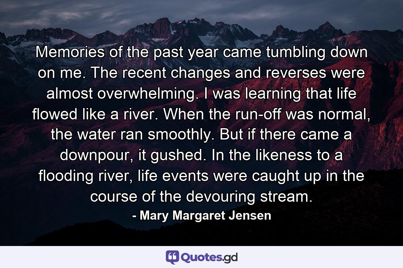 Memories of the past year came tumbling down on me. The recent changes and reverses were almost overwhelming. I was learning that life flowed like a river. When the run-off was normal, the water ran smoothly. But if there came a downpour, it gushed. In the likeness to a flooding river, life events were caught up in the course of the devouring stream. - Quote by Mary Margaret Jensen