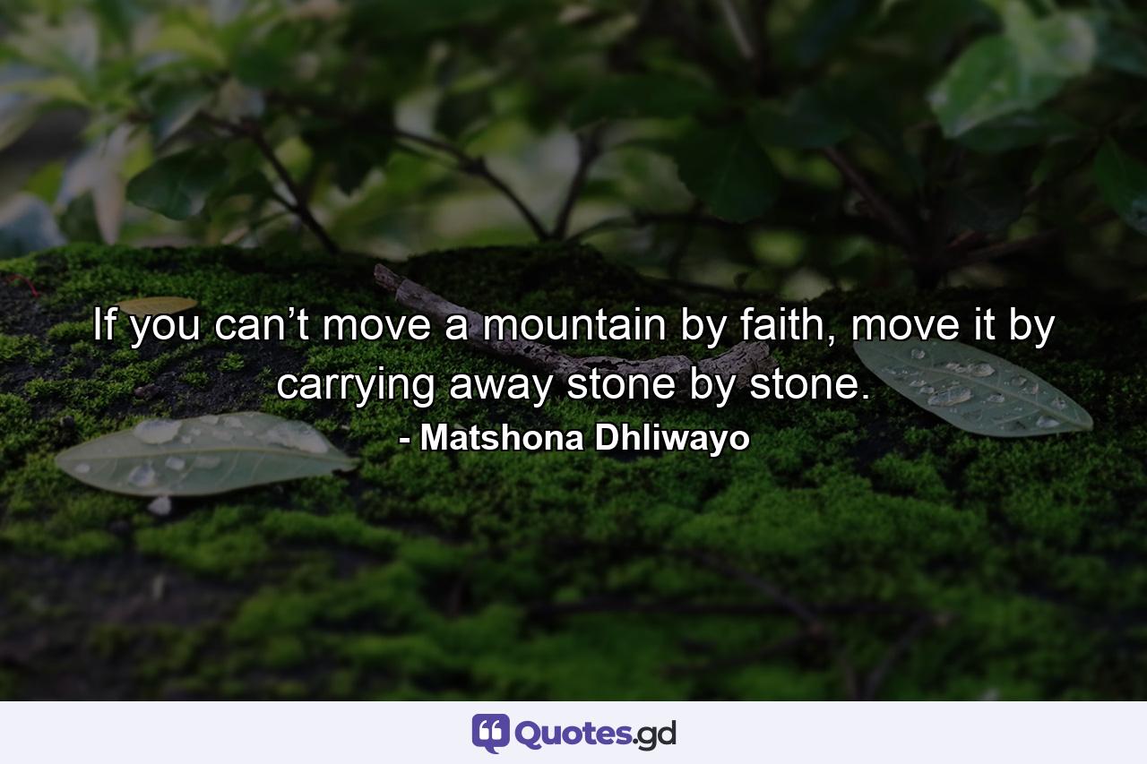 If you can’t move a mountain by faith, move it by carrying away stone by stone. - Quote by Matshona Dhliwayo