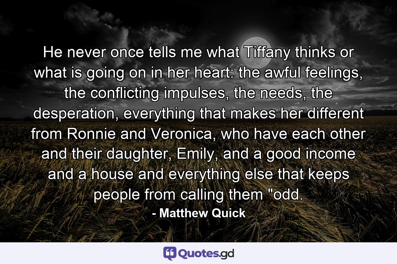 He never once tells me what Tiffany thinks or what is going on in her heart: the awful feelings, the conflicting impulses, the needs, the desperation, everything that makes her different from Ronnie and Veronica, who have each other and their daughter, Emily, and a good income and a house and everything else that keeps people from calling them 