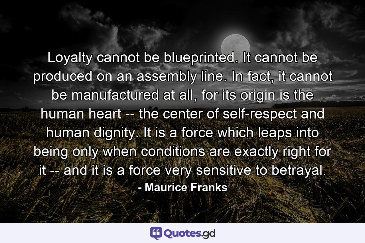 Loyalty cannot be blueprinted. It cannot be produced on an assembly line. In fact, it cannot be manufactured at all, for its origin is the human heart -- the center of self-respect and human dignity. It is a force which leaps into being only when conditions are exactly right for it -- and it is a force very sensitive to betrayal. - Quote by Maurice Franks