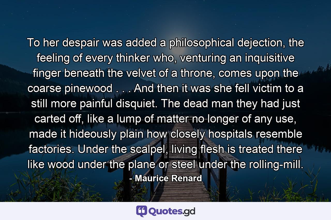 To her despair was added a philosophical dejection, the feeling of every thinker who, venturing an inquisitive finger beneath the velvet of a throne, comes upon the coarse pinewood . . . And then it was she fell victim to a still more painful disquiet. The dead man they had just carted off, like a lump of matter no longer of any use, made it hideously plain how closely hospitals resemble factories. Under the scalpel, living flesh is treated there like wood under the plane or steel under the rolling-mill. - Quote by Maurice Renard