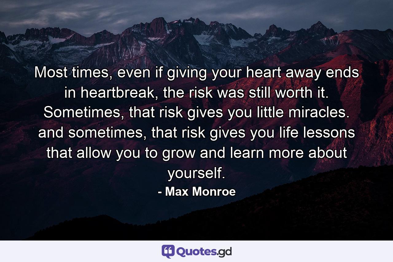 Most times, even if giving your heart away ends in heartbreak, the risk was still worth it. Sometimes, that risk gives you little miracles. and sometimes, that risk gives you life lessons that allow you to grow and learn more about yourself. - Quote by Max Monroe