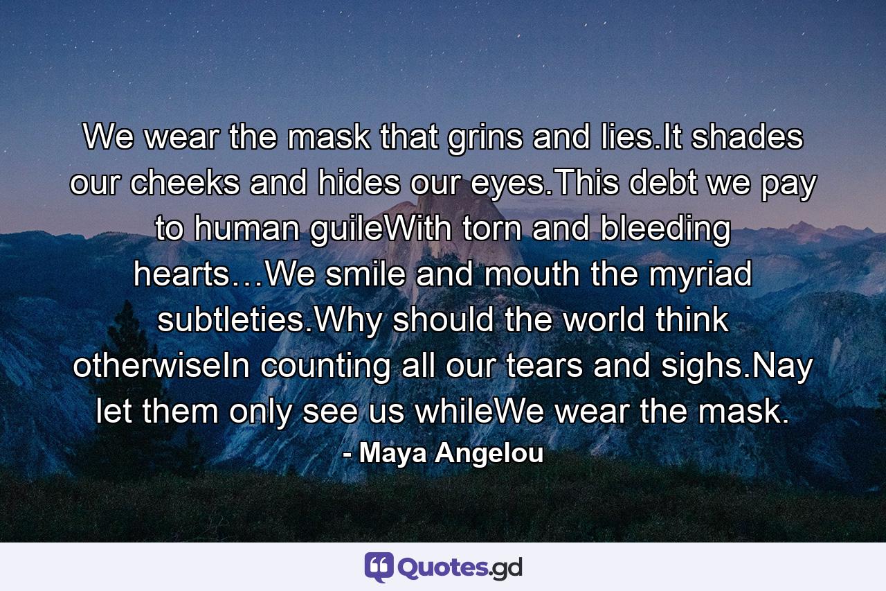 We wear the mask that grins and lies.It shades our cheeks and hides our eyes.This debt we pay to human guileWith torn and bleeding hearts…We smile and mouth the myriad subtleties.Why should the world think otherwiseIn counting all our tears and sighs.Nay let them only see us whileWe wear the mask. - Quote by Maya Angelou