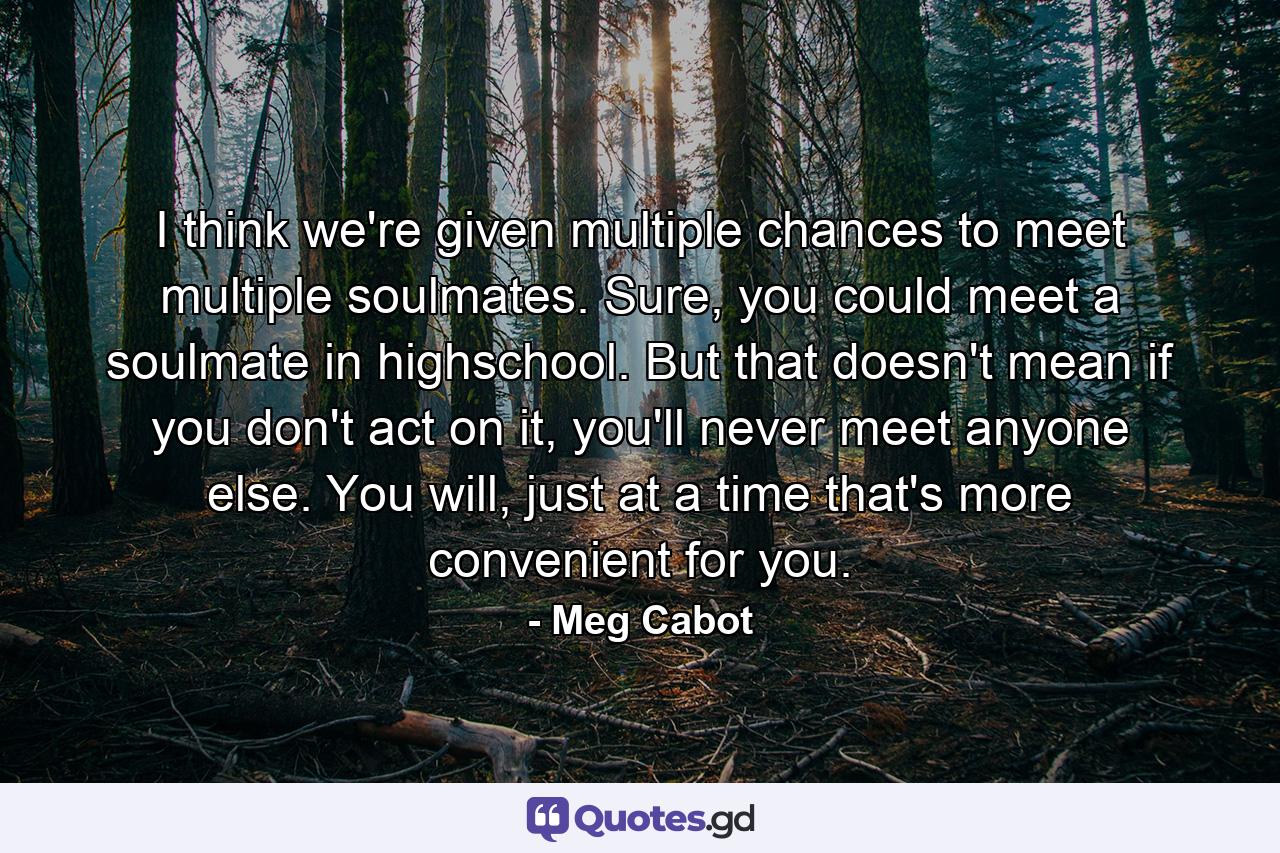 I think we're given multiple chances to meet multiple soulmates. Sure, you could meet a soulmate in highschool. But that doesn't mean if you don't act on it, you'll never meet anyone else. You will, just at a time that's more convenient for you. - Quote by Meg Cabot