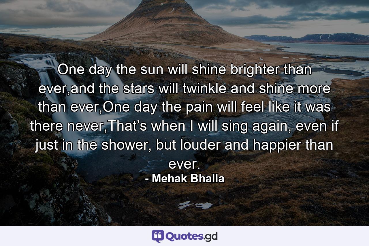 One day the sun will shine brighter than ever,and the stars will twinkle and shine more than ever,One day the pain will feel like it was there never,That’s when I will sing again, even if just in the shower, but louder and happier than ever. - Quote by Mehak Bhalla