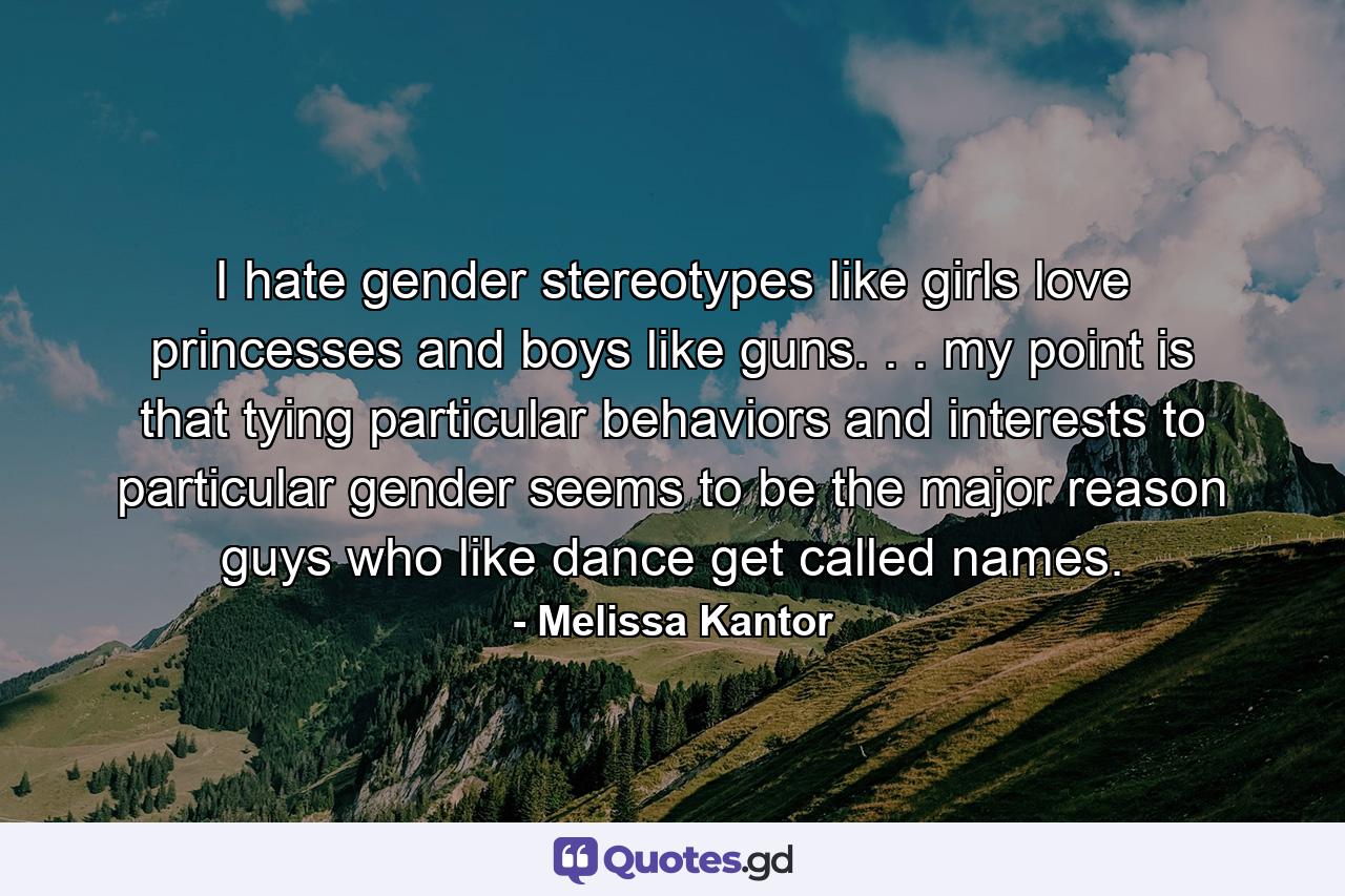 I hate gender stereotypes like girls love princesses and boys like guns. . . my point is that tying particular behaviors and interests to particular gender seems to be the major reason guys who like dance get called names. - Quote by Melissa Kantor