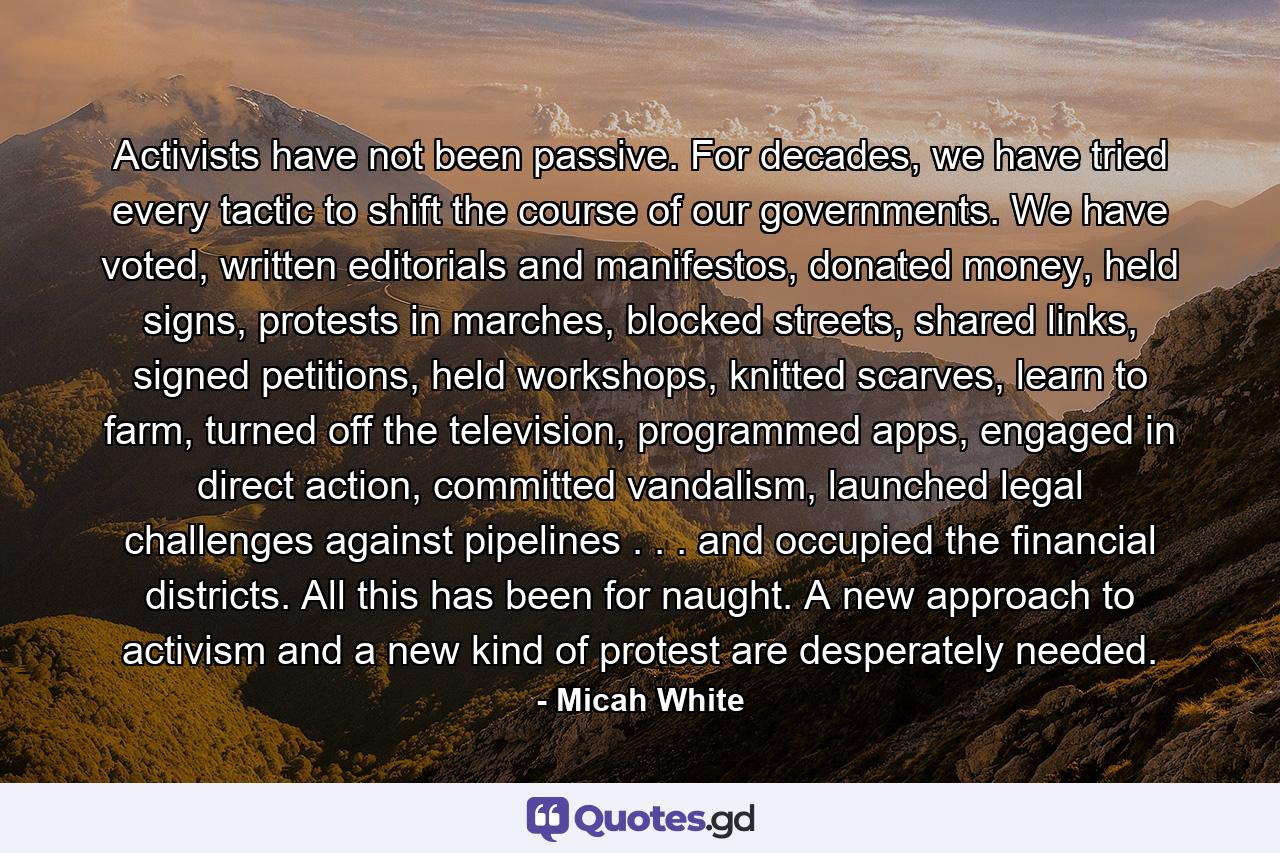 Activists have not been passive. For decades, we have tried every tactic to shift the course of our governments. We have voted, written editorials and manifestos, donated money, held signs, protests in marches, blocked streets, shared links, signed petitions, held workshops, knitted scarves, learn to farm, turned off the television, programmed apps, engaged in direct action, committed vandalism, launched legal challenges against pipelines . . . and occupied the financial districts. All this has been for naught. A new approach to activism and a new kind of protest are desperately needed. - Quote by Micah White