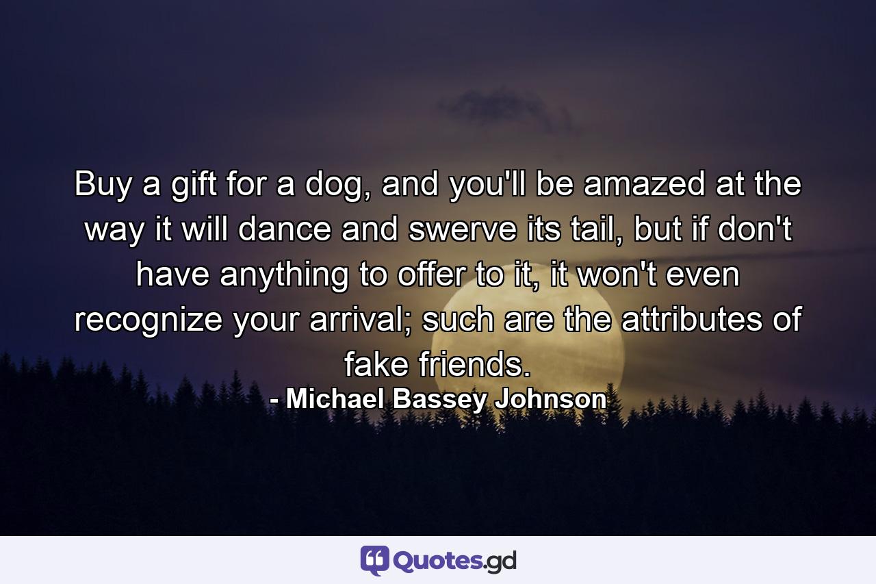 Buy a gift for a dog, and you'll be amazed at the way it will dance and swerve its tail, but if don't have anything to offer to it, it won't even recognize your arrival; such are the attributes of fake friends. - Quote by Michael Bassey Johnson