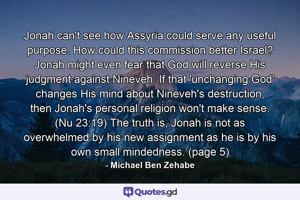 Jonah can't see how Assyria could serve any useful purpose. How could this commission better Israel? Jonah might even fear that God will reverse His judgment against Nineveh. If that 'unchanging God' changes His mind about Nineveh's destruction, then Jonah's personal religion won't make sense. (Nu 23:19) The truth is, Jonah is not as overwhelmed by his new assignment as he is by his own small mindedness. (page 5) - Quote by Michael Ben Zehabe