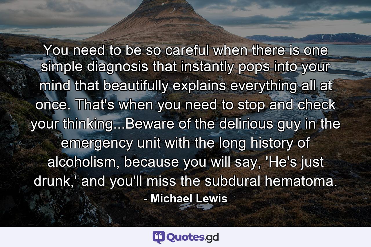 You need to be so careful when there is one simple diagnosis that instantly pops into your mind that beautifully explains everything all at once. That's when you need to stop and check your thinking...Beware of the delirious guy in the emergency unit with the long history of alcoholism, because you will say, 'He's just drunk,' and you'll miss the subdural hematoma. - Quote by Michael Lewis