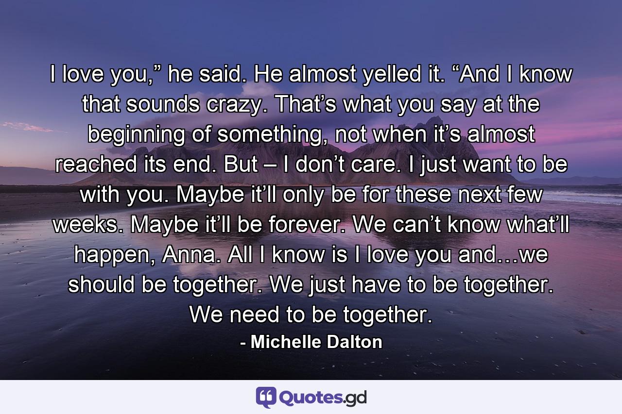 I love you,” he said. He almost yelled it. “And I know that sounds crazy. That’s what you say at the beginning of something, not when it’s almost reached its end. But – I don’t care. I just want to be with you. Maybe it’ll only be for these next few weeks. Maybe it’ll be forever. We can’t know what’ll happen, Anna. All I know is I love you and…we should be together. We just have to be together. We need to be together. - Quote by Michelle Dalton