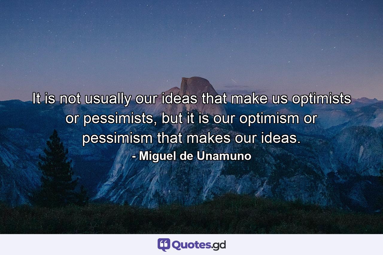 It is not usually our ideas that make us optimists or pessimists, but it is our optimism or pessimism that makes our ideas. - Quote by Miguel de Unamuno