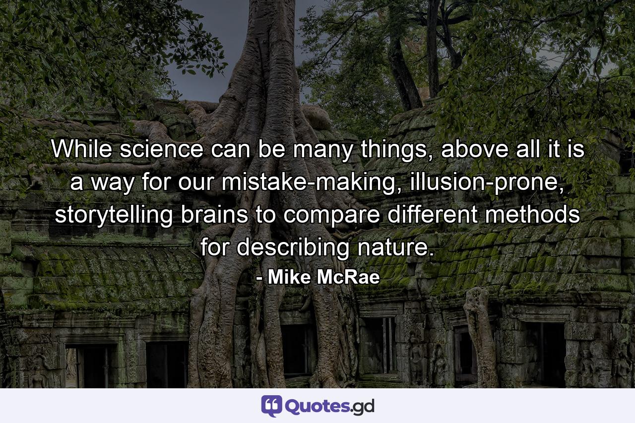 While science can be many things, above all it is a way for our mistake-making, illusion-prone, storytelling brains to compare different methods for describing nature. - Quote by Mike McRae