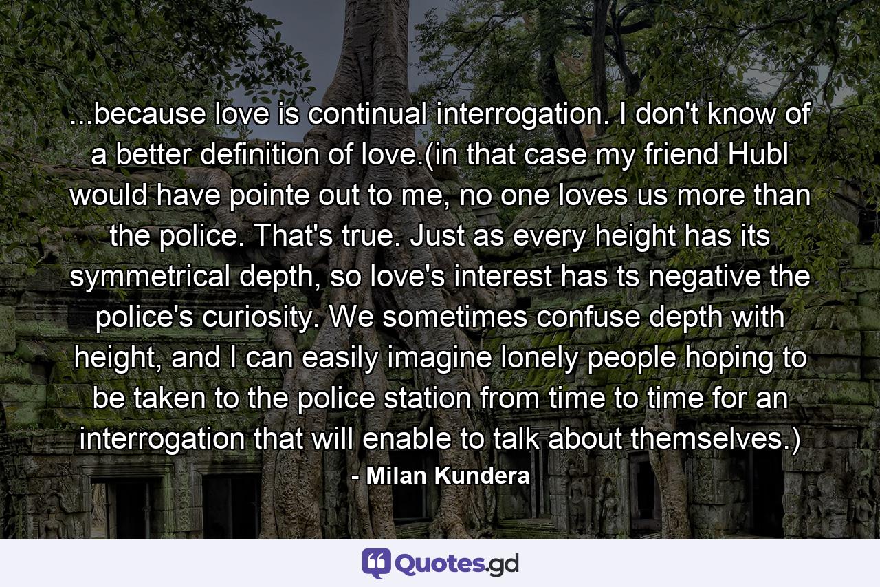 ...because love is continual interrogation. I don't know of a better definition of love.(in that case my friend Hubl would have pointe out to me, no one loves us more than the police. That's true. Just as every height has its symmetrical depth, so love's interest has ts negative the police's curiosity. We sometimes confuse depth with height, and I can easily imagine lonely people hoping to be taken to the police station from time to time for an interrogation that will enable to talk about themselves.) - Quote by Milan Kundera