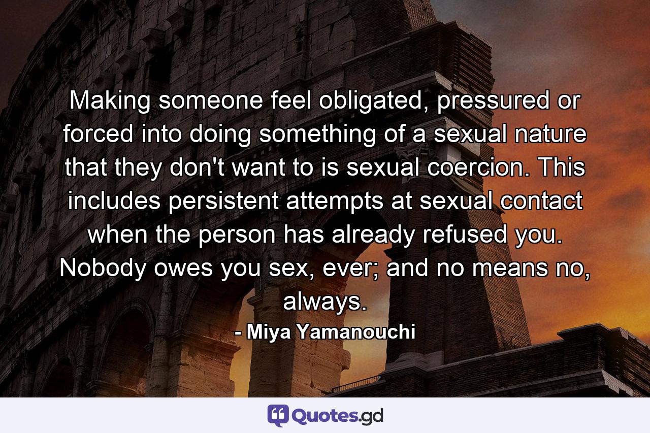 Making someone feel obligated, pressured or forced into doing something of a sexual nature that they don't want to is sexual coercion. This includes persistent attempts at sexual contact when the person has already refused you. Nobody owes you sex, ever; and no means no, always. - Quote by Miya Yamanouchi