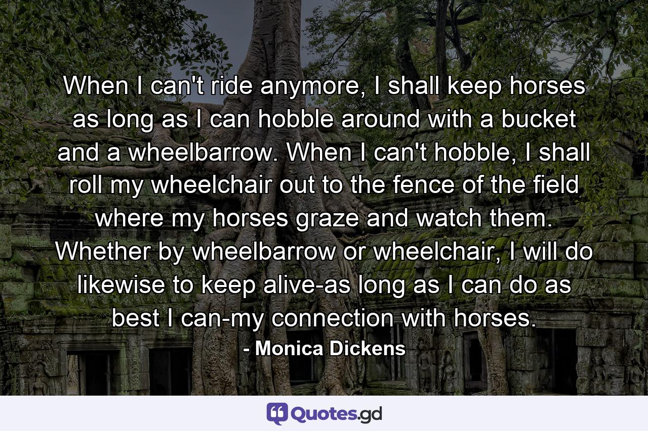 When I can't ride anymore, I shall keep horses as long as I can hobble around with a bucket and a wheelbarrow. When I can't hobble, I shall roll my wheelchair out to the fence of the field where my horses graze and watch them. Whether by wheelbarrow or wheelchair, I will do likewise to keep alive-as long as I can do as best I can-my connection with horses. - Quote by Monica Dickens