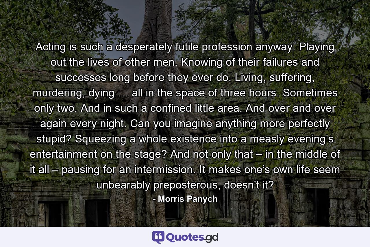 Acting is such a desperately futile profession anyway. Playing out the lives of other men. Knowing of their failures and successes long before they ever do. Living, suffering, murdering, dying … all in the space of three hours. Sometimes only two. And in such a confined little area. And over and over again every night. Can you imagine anything more perfectly stupid? Squeezing a whole existence into a measly evening’s entertainment on the stage? And not only that – in the middle of it all – pausing for an intermission. It makes one’s own life seem unbearably preposterous, doesn’t it? - Quote by Morris Panych