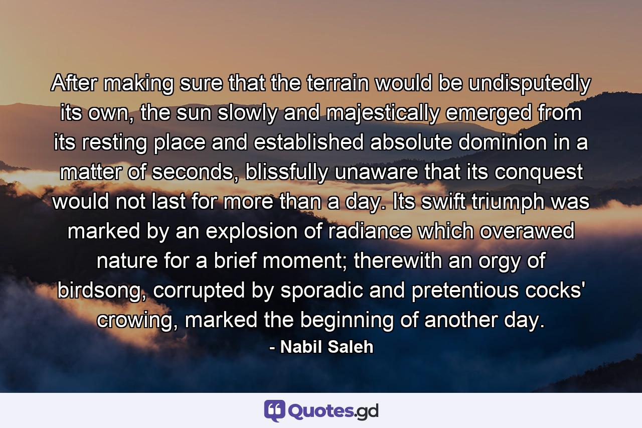 After making sure that the terrain would be undisputedly its own, the sun slowly and majestically emerged from its resting place and established absolute dominion in a matter of seconds, blissfully unaware that its conquest would not last for more than a day. Its swift triumph was marked by an explosion of radiance which overawed nature for a brief moment; therewith an orgy of birdsong, corrupted by sporadic and pretentious cocks' crowing, marked the beginning of another day. - Quote by Nabil Saleh