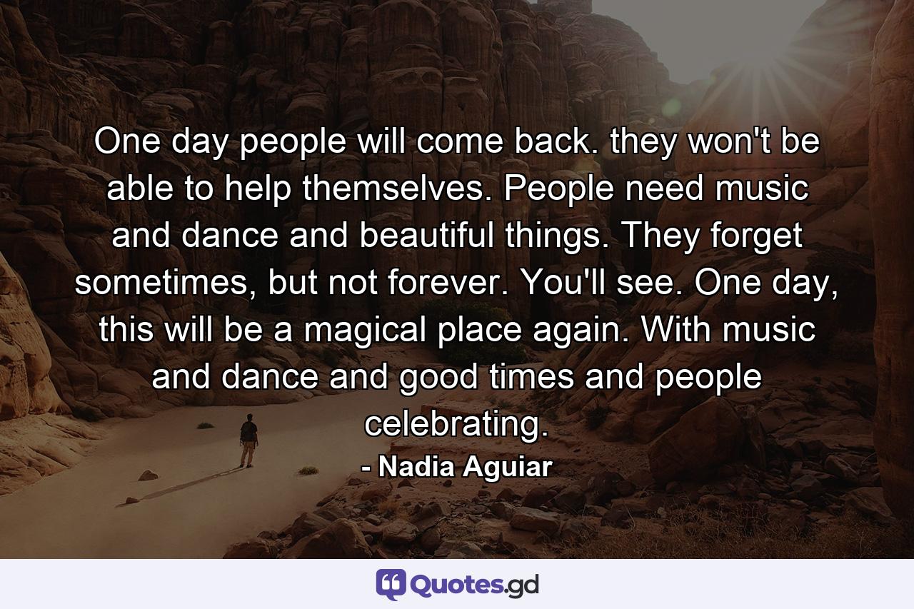 One day people will come back. they won't be able to help themselves. People need music and dance and beautiful things. They forget sometimes, but not forever. You'll see. One day, this will be a magical place again. With music and dance and good times and people celebrating. - Quote by Nadia Aguiar