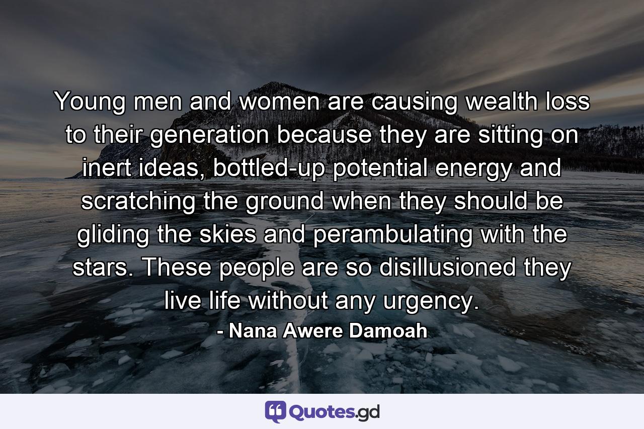 Young men and women are causing wealth loss to their generation because they are sitting on inert ideas, bottled-up potential energy and scratching the ground when they should be gliding the skies and perambulating with the stars. These people are so disillusioned they live life without any urgency. - Quote by Nana Awere Damoah