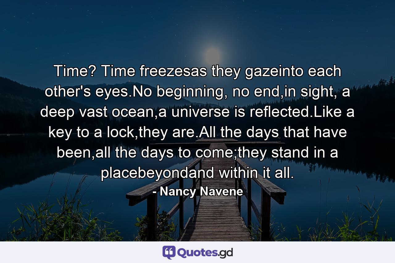 Time? Time freezesas they gazeinto each other's eyes.No beginning, no end,in sight, a deep vast ocean,a universe is reflected.Like a key to a lock,they are.All the days that have been,all the days to come;they stand in a placebeyondand within it all. - Quote by Nancy Navene