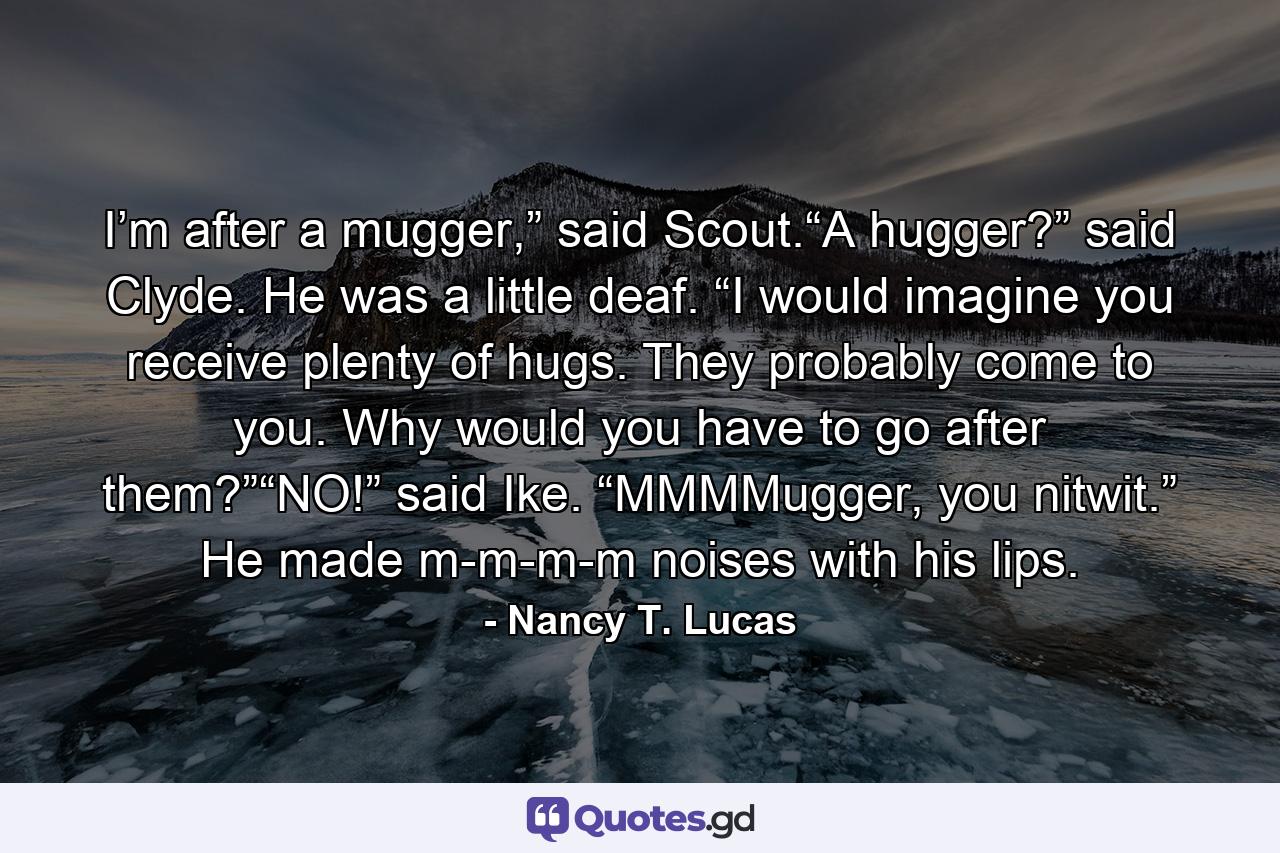 I’m after a mugger,” said Scout.“A hugger?” said Clyde. He was a little deaf. “I would imagine you receive plenty of hugs. They probably come to you. Why would you have to go after them?”“NO!” said Ike. “MMMMugger, you nitwit.” He made m-m-m-m noises with his lips. - Quote by Nancy T. Lucas