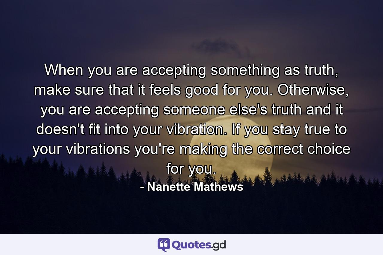 When you are accepting something as truth, make sure that it feels good for you. Otherwise, you are accepting someone else's truth and it doesn't fit into your vibration. If you stay true to your vibrations you're making the correct choice for you. - Quote by Nanette Mathews