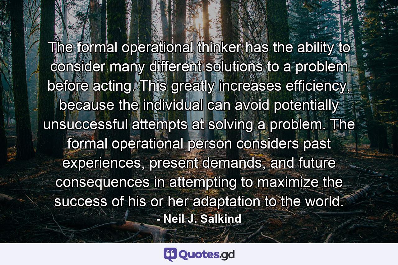 The formal operational thinker has the ability to consider many different solutions to a problem before acting. This greatly increases efficiency, because the individual can avoid potentially unsuccessful attempts at solving a problem. The formal operational person considers past experiences, present demands, and future consequences in attempting to maximize the success of his or her adaptation to the world. - Quote by Neil J. Salkind