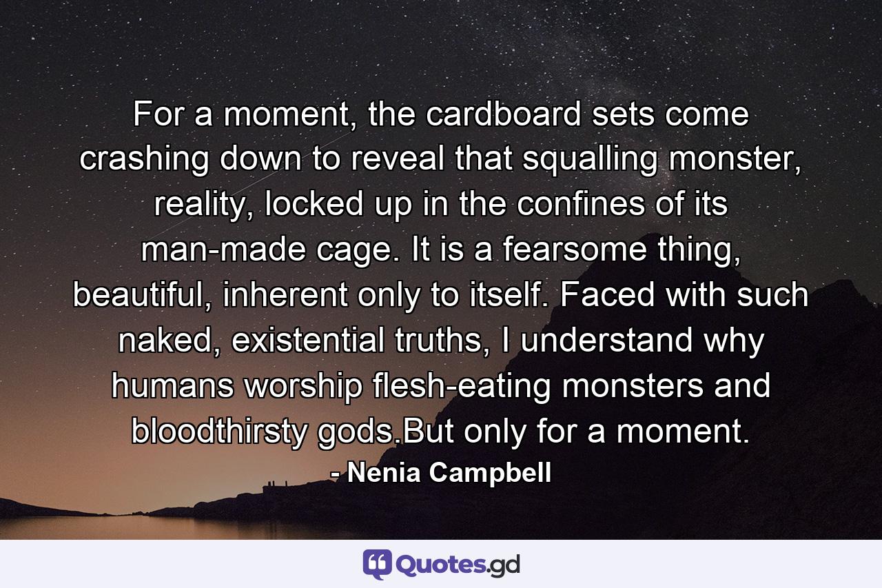 For a moment, the cardboard sets come crashing down to reveal that squalling monster, reality, locked up in the confines of its man-made cage. It is a fearsome thing, beautiful, inherent only to itself. Faced with such naked, existential truths, I understand why humans worship flesh-eating monsters and bloodthirsty gods.But only for a moment. - Quote by Nenia Campbell