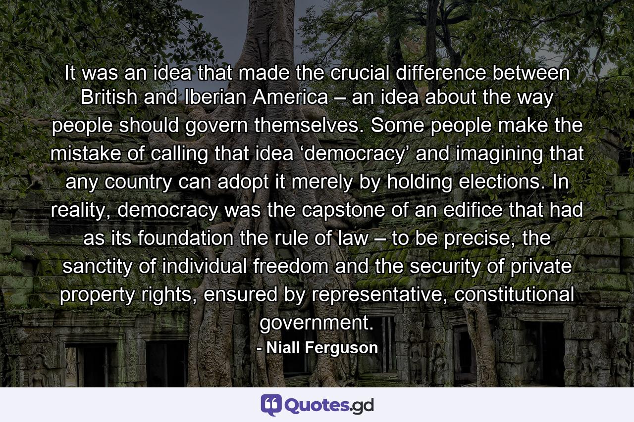 It was an idea that made the crucial difference between British and Iberian America – an idea about the way people should govern themselves. Some people make the mistake of calling that idea ‘democracy’ and imagining that any country can adopt it merely by holding elections. In reality, democracy was the capstone of an edifice that had as its foundation the rule of law – to be precise, the sanctity of individual freedom and the security of private property rights, ensured by representative, constitutional government. - Quote by Niall Ferguson