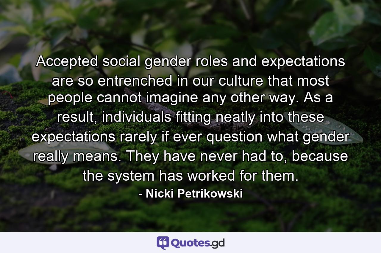 Accepted social gender roles and expectations are so entrenched in our culture that most people cannot imagine any other way. As a result, individuals fitting neatly into these expectations rarely if ever question what gender really means. They have never had to, because the system has worked for them. - Quote by Nicki Petrikowski