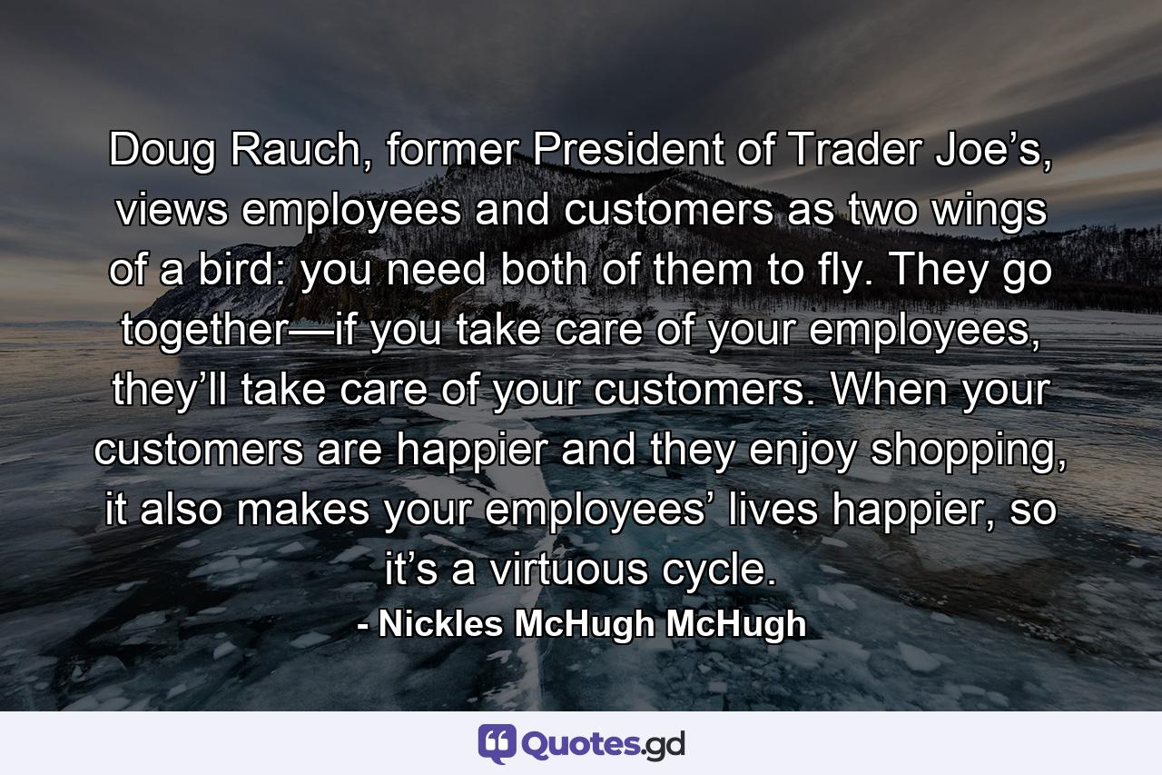 Doug Rauch, former President of Trader Joe’s, views employees and customers as two wings of a bird: you need both of them to fly. They go together—if you take care of your employees, they’ll take care of your customers. When your customers are happier and they enjoy shopping, it also makes your employees’ lives happier, so it’s a virtuous cycle. - Quote by Nickles McHugh McHugh