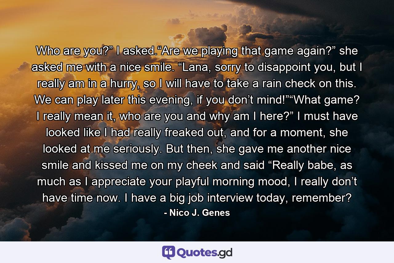 Who are you?” I asked.“Are we playing that game again?” she asked me with a nice smile. “Lana, sorry to disappoint you, but I really am in a hurry, so I will have to take a rain check on this. We can play later this evening, if you don’t mind!”“What game? I really mean it, who are you and why am I here?” I must have looked like I had really freaked out, and for a moment, she looked at me seriously. But then, she gave me another nice smile and kissed me on my cheek and said “Really babe, as much as I appreciate your playful morning mood, I really don’t have time now. I have a big job interview today, remember? - Quote by Nico J. Genes