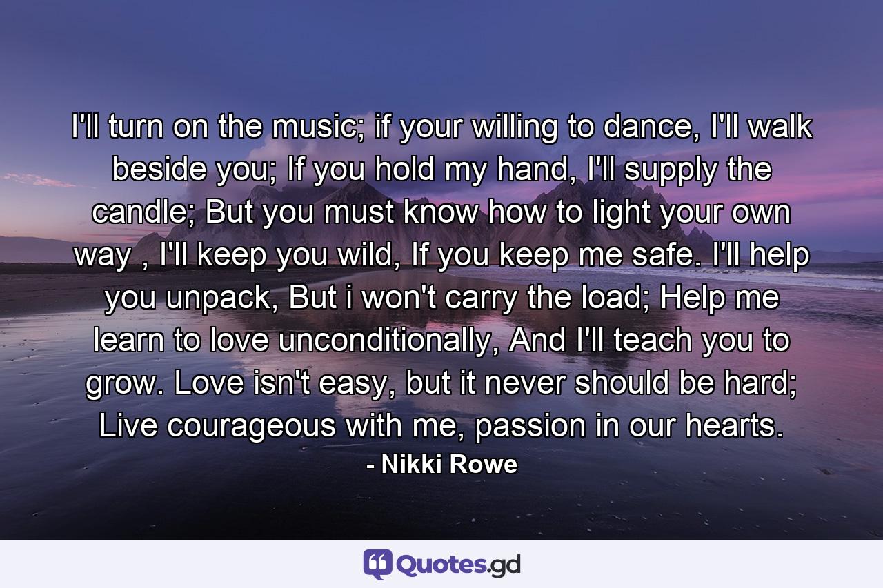 I'll turn on the music;  if your willing to dance, I'll walk beside you;  If you hold my hand, I'll supply the candle; But you must know how to light  your own way ,  I'll keep you wild,  If you keep me safe.  I'll help you unpack,  But i won't carry the load;  Help me learn to love unconditionally,  And I'll teach you to grow.  Love isn't easy, but it never should be hard; Live courageous with me, passion in our hearts. - Quote by Nikki Rowe