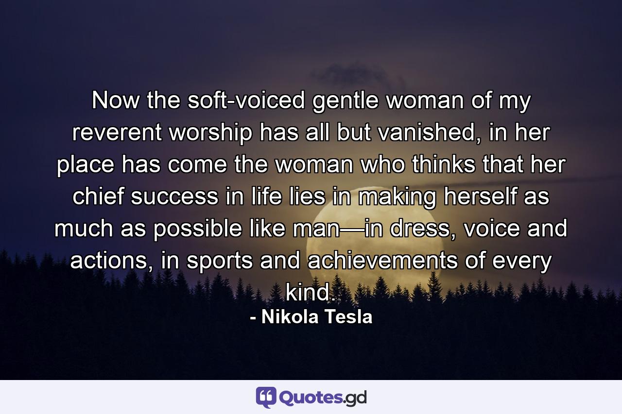 Now the soft-voiced gentle woman of my reverent worship has all but vanished, in her place has come the woman who thinks that her chief success in life lies in making herself as much as possible like man—in dress, voice and actions, in sports and achievements of every kind. - Quote by Nikola Tesla