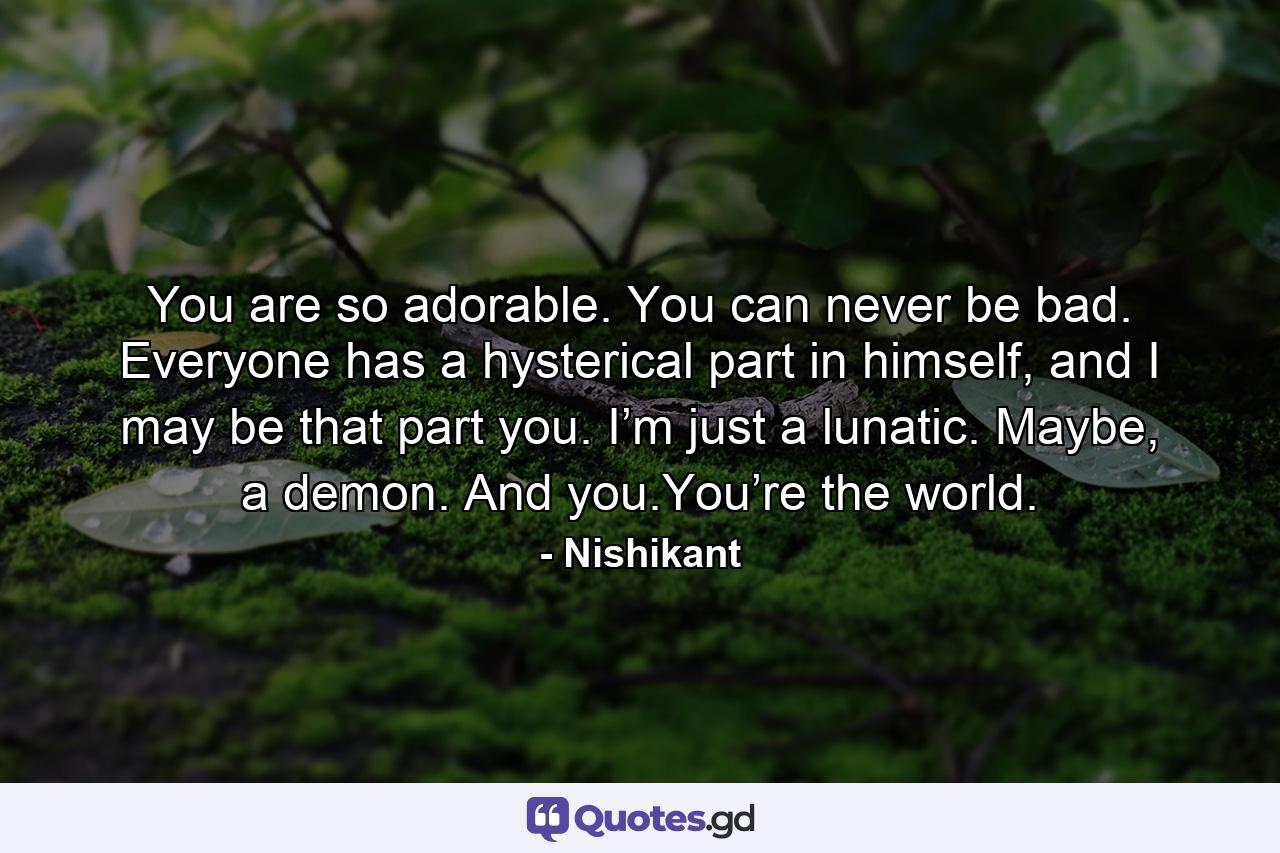 You are so adorable. You can never be bad. Everyone has a hysterical part in himself, and I may be that part you. I’m just a lunatic. Maybe, a demon. And you.You’re the world. - Quote by Nishikant