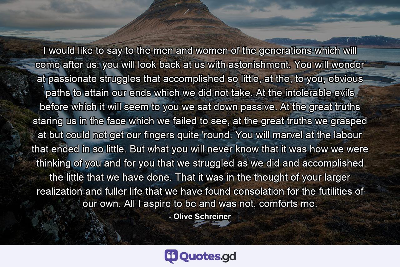 I would like to say to the men and women of the generations which will come after us: you will look back at us with astonishment. You will wonder at passionate struggles that accomplished so little, at the, to you, obvious paths to attain our ends which we did not take. At the intolerable evils before which it will seem to you we sat down passive. At the great truths staring us in the face which we failed to see, at the great truths we grasped at but could not get our fingers quite 'round. You will marvel at the labour that ended in so little. But what you will never know that it was how we were thinking of you and for you that we struggled as we did and accomplished the little that we have done. That it was in the thought of your larger realization and fuller life that we have found consolation for the futilities of our own. All I aspire to be and was not, comforts me. - Quote by Olive Schreiner