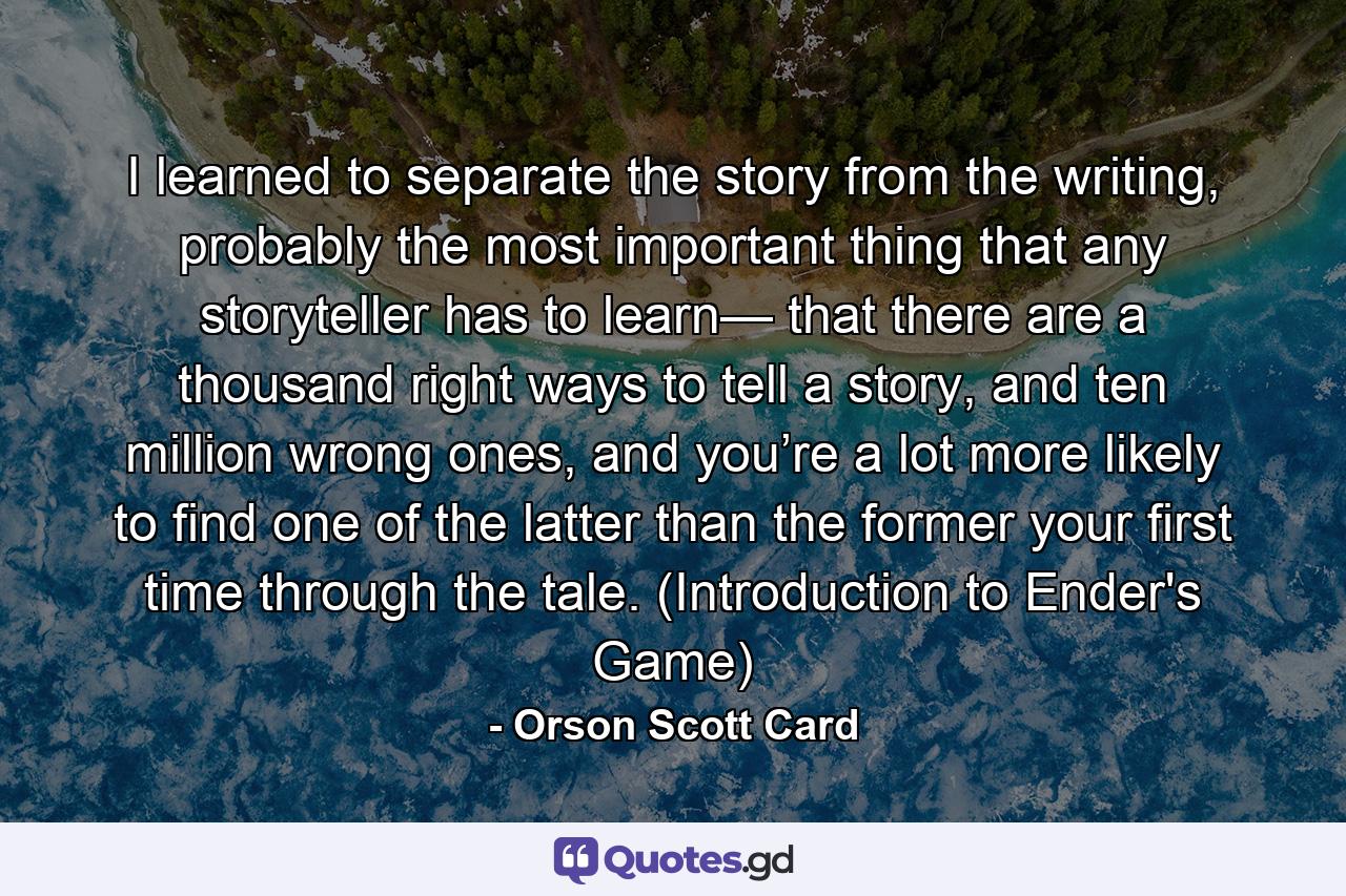 I learned to separate the story from the writing, probably the most important thing that any storyteller has to learn— that there are a thousand right ways to tell a story, and ten million wrong ones, and you’re a lot more likely to find one of the latter than the former your first time through the tale. (Introduction to Ender's Game) - Quote by Orson Scott Card