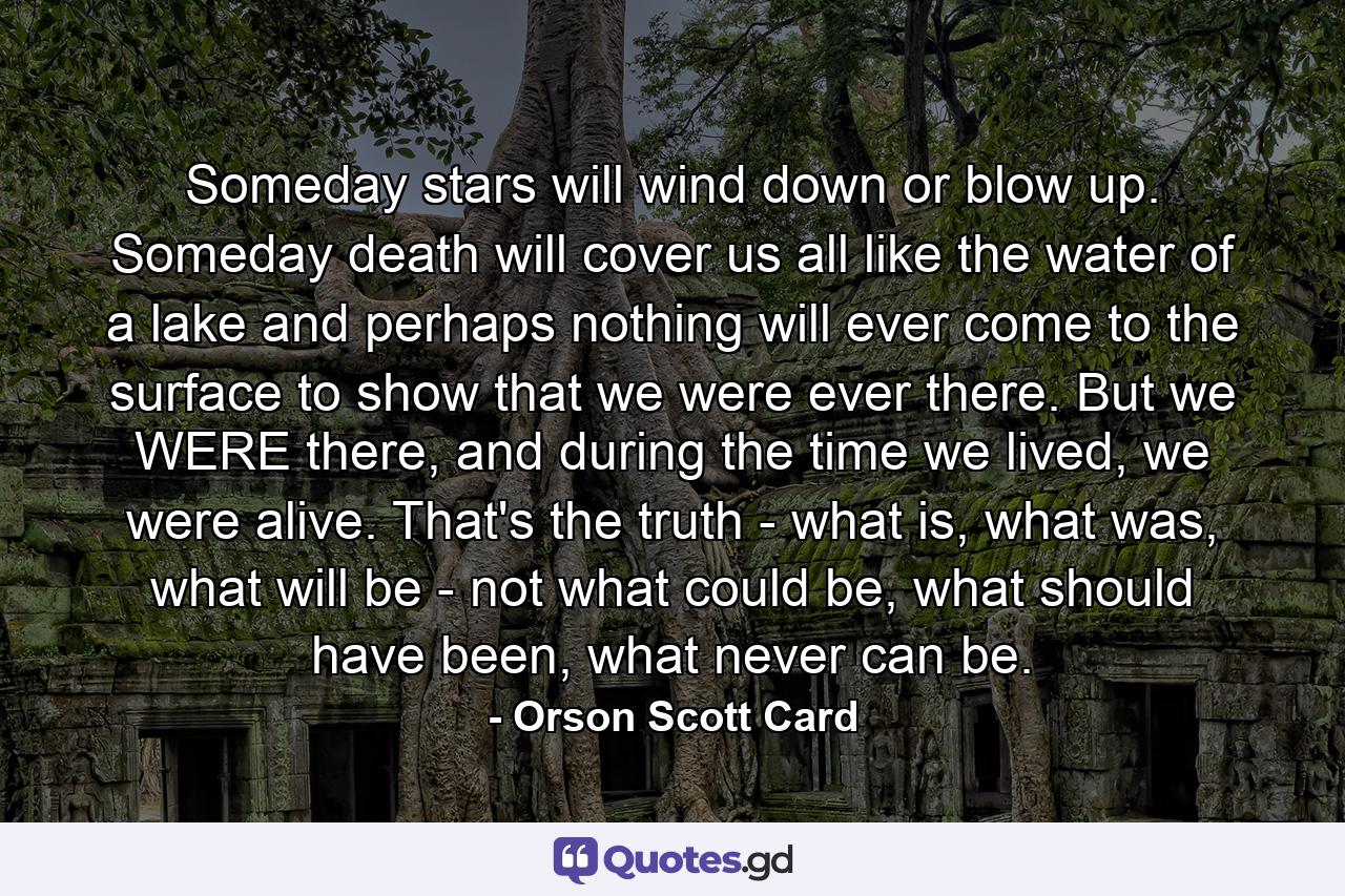 Someday stars will wind down or blow up. Someday death will cover us all like the water of a lake and perhaps nothing will ever come to the surface to show that we were ever there. But we WERE there, and during the time we lived, we were alive. That's the truth - what is, what was, what will be - not what could be, what should have been, what never can be. - Quote by Orson Scott Card