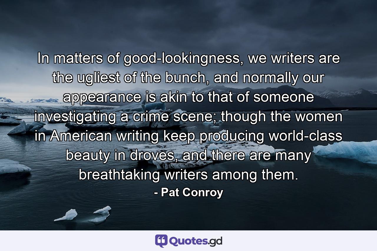 In matters of good-lookingness, we writers are the ugliest of the bunch, and normally our appearance is akin to that of someone investigating a crime scene; though the women in American writing keep producing world-class beauty in droves, and there are many breathtaking writers among them. - Quote by Pat Conroy