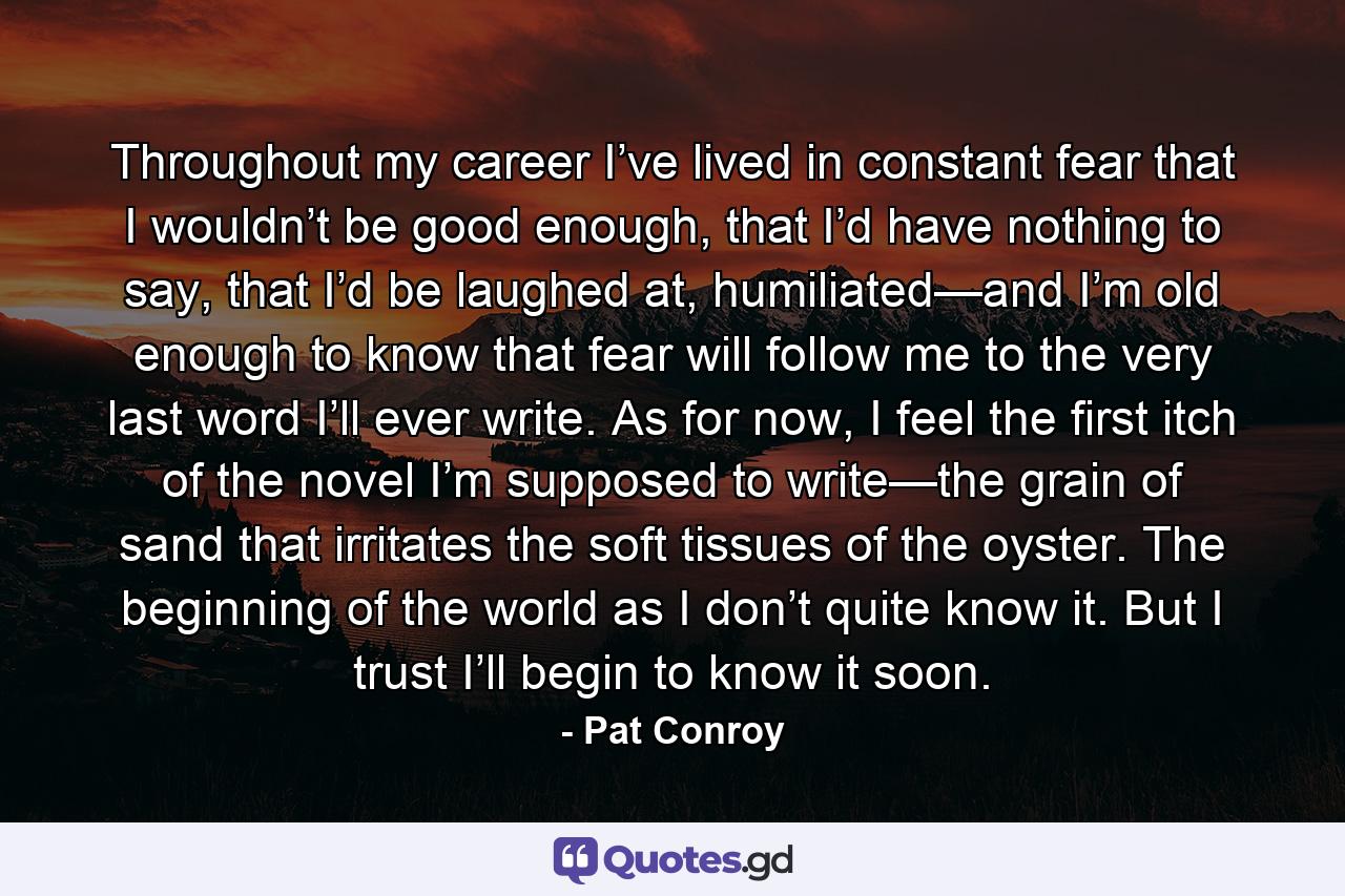 Throughout my career I’ve lived in constant fear that I wouldn’t be good enough, that I’d have nothing to say, that I’d be laughed at, humiliated—and I’m old enough to know that fear will follow me to the very last word I’ll ever write. As for now, I feel the first itch of the novel I’m supposed to write—the grain of sand that irritates the soft tissues of the oyster. The beginning of the world as I don’t quite know it. But I trust I’ll begin to know it soon. - Quote by Pat Conroy