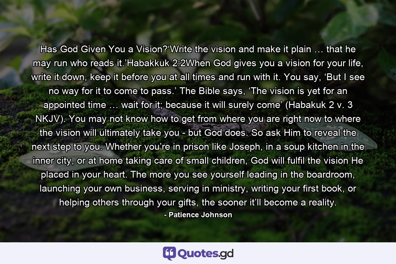 Has God Given You a Vision?‘Write the vision and make it plain … that he may run who reads it.’Habakkuk 2:2When God gives you a vision for your life, write it down, keep it before you at all times and run with it. You say, ‘But I see no way for it to come to pass.’ The Bible says, ‘The vision is yet for an appointed time … wait for it; because it will surely come’ (Habakuk 2 v. 3 NKJV). You may not know how to get from where you are right now to where the vision will ultimately take you - but God does. So ask Him to reveal the next step to you. Whether you’re in prison like Joseph, in a soup kitchen in the inner city, or at home taking care of small children, God will fulfil the vision He placed in your heart. The more you see yourself leading in the boardroom, launching your own business, serving in ministry, writing your first book, or helping others through your gifts, the sooner it’ll become a reality. - Quote by Patience Johnson