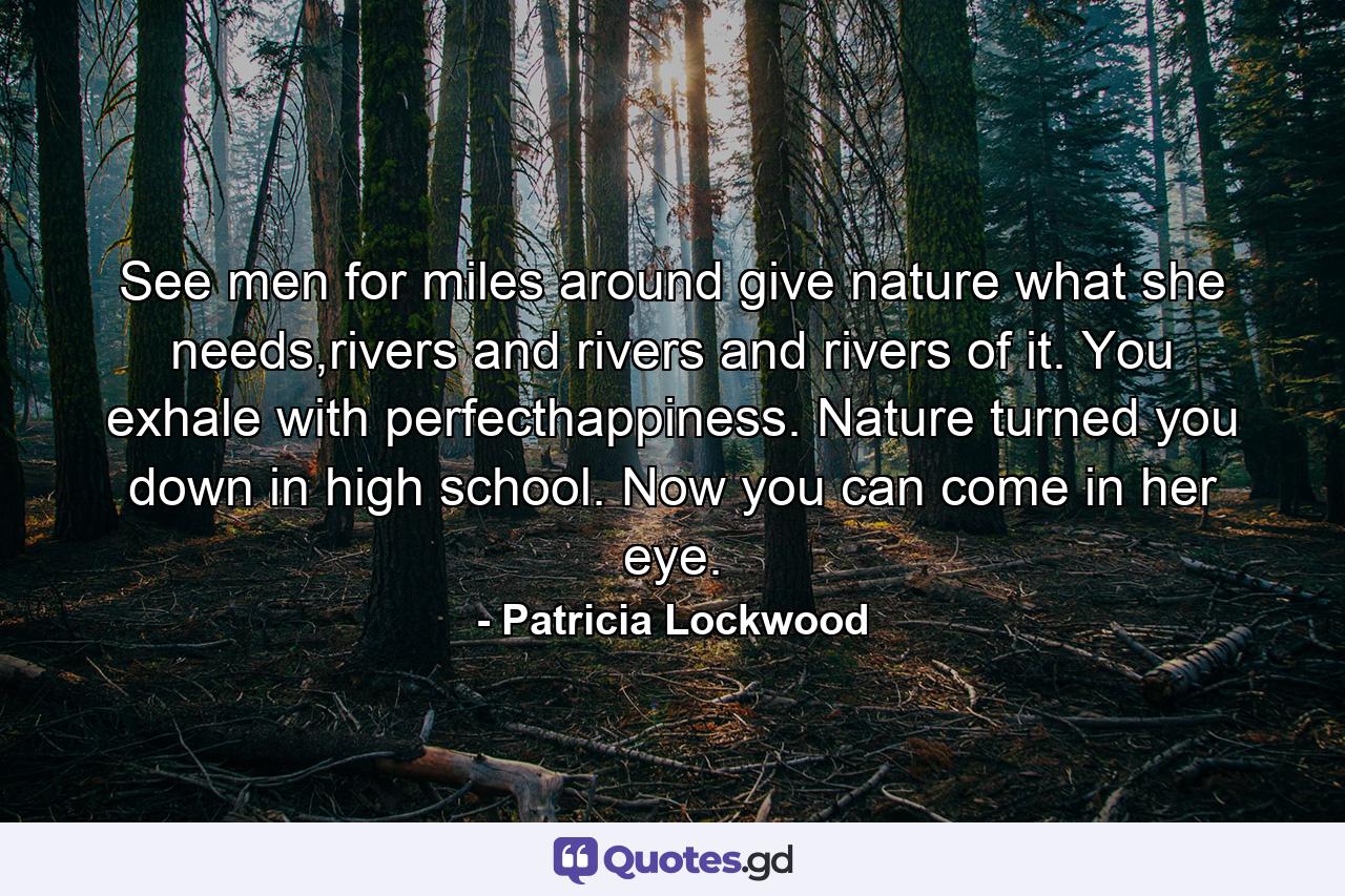 See men for miles around give nature what she needs,rivers and rivers and rivers of it. You exhale with perfecthappiness. Nature turned you down in high school. Now you can come in her eye. - Quote by Patricia Lockwood